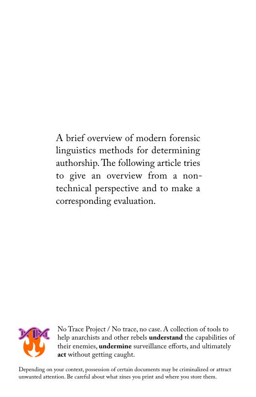 A brief overview of modern forensic linguistics methods for determining authorship. The following article tries to give an overview from a non- technical perspective and to make a corresponding evaluation.  NoTrace Project / No trace, no case. A collection of tools to help anaschists and other rebels understand the capabilitics of  their enemies, undermine surveillance cfforts, and ultimately act without getting caught.  Depending on your context, possession of certain documents may be criminalized or atract umvanted atention. Be careful about what zines you print and where you store them. 